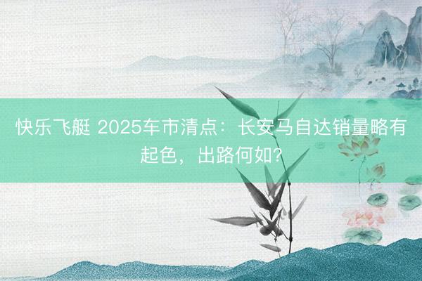 快乐飞艇 2025车市清点：长安马自达销量略有起色，出路何如？