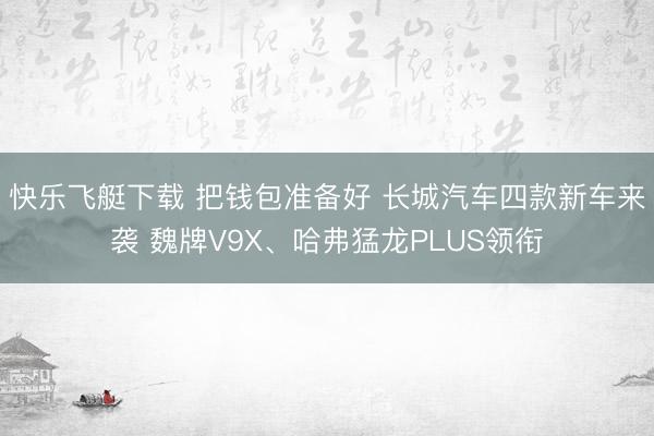 快乐飞艇下载 把钱包准备好 长城汽车四款新车来袭 魏牌V9X、哈弗猛龙PLUS领衔