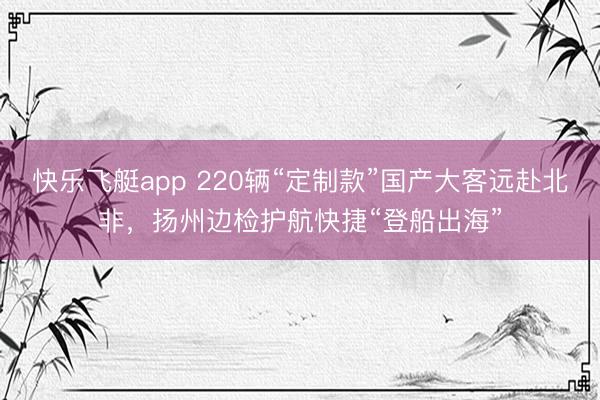快乐飞艇app 220辆“定制款”国产大客远赴北非，扬州边检护航快捷“登船出海”