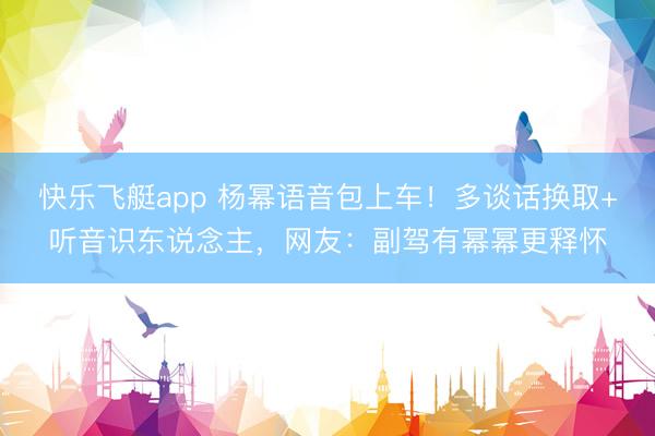 快乐飞艇app 杨幂语音包上车！多谈话换取+听音识东说念主，网友：副驾有幂幂更释怀