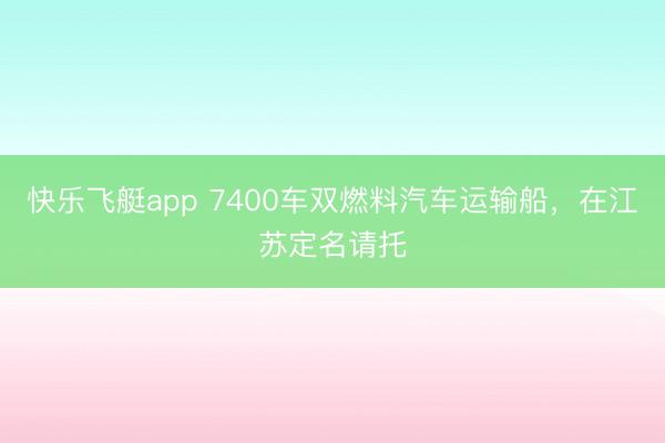 快乐飞艇app 7400车双燃料汽车运输船，在江苏定名请托