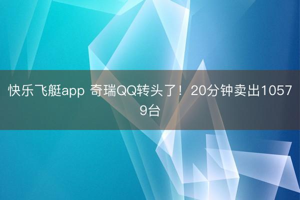 快乐飞艇app 奇瑞QQ转头了！20分钟卖出10579台