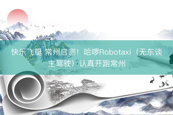 快乐飞艇 常州启测！哈啰Robotaxi（无东谈主驾驶）认真开跑常州