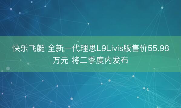 快乐飞艇 全新一代理思L9Livis版售价55.98万元 将二季度内发布