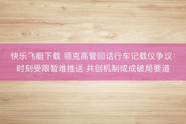 快乐飞艇下载 领克高管回话行车记载仪争议:时刻受限暂难推送 共创机制或成破局要道
