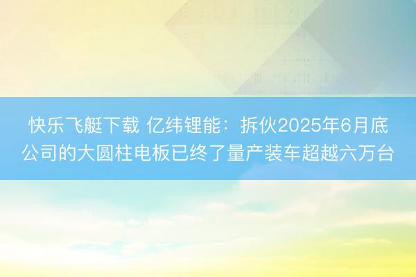 快乐飞艇下载 亿纬锂能：拆伙2025年6月底公司的大圆柱电板已终了量产装车超越六万台