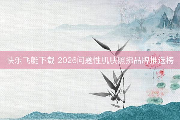 快乐飞艇下载 2026问题性肌肤照拂品牌推选榜