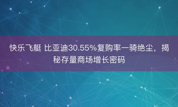 快乐飞艇 比亚迪30.55%复购率一骑绝尘,揭秘存量商场增长密码