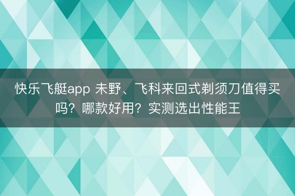 快乐飞艇app 未野、飞科来回式剃须刀值得买吗？哪款好用？实测选出性能王