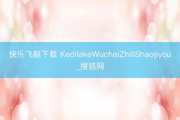 快乐飞艇下载 KedilakeWuchaiZhiliShaojiyou_搜狐网
