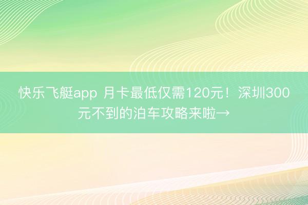 快乐飞艇app 月卡最低仅需120元！深圳300元不到的泊车攻略来啦→