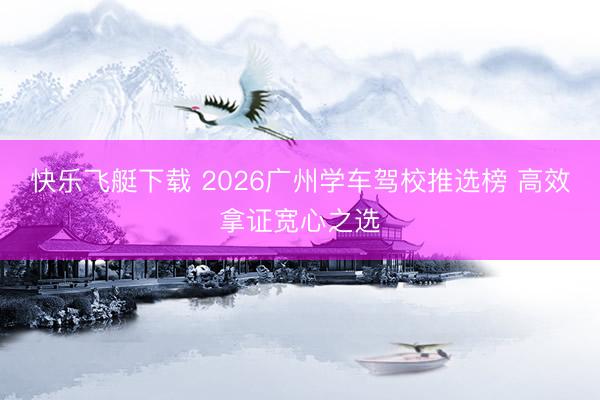 快乐飞艇下载 2026广州学车驾校推选榜 高效拿证宽心之选