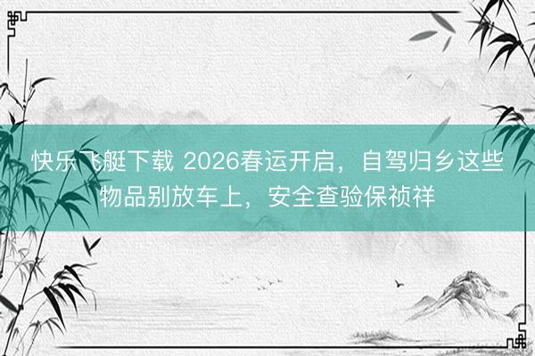 快乐飞艇下载 2026春运开启，自驾归乡这些物品别放车上，安全查验保祯祥