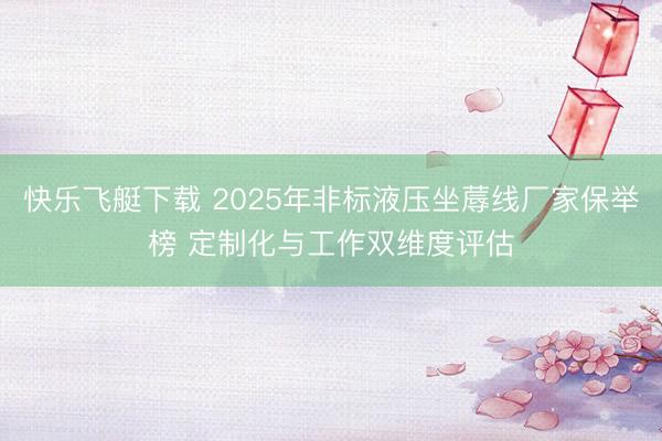 快乐飞艇下载 2025年非标液压坐蓐线厂家保举榜 定制化与工作双维度评估