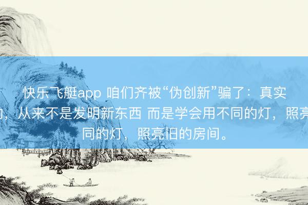 快乐飞艇app 咱们齐被“伪创新”骗了：真实改变行业的，从来不是发明新东西 而是学会用不同的灯，照亮旧的房间。