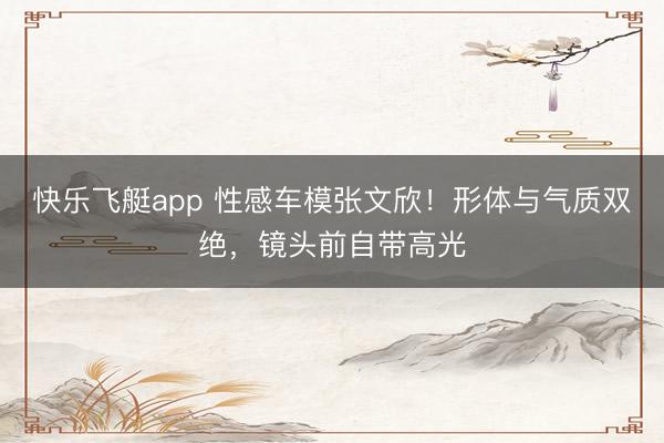 快乐飞艇app 性感车模张文欣！形体与气质双绝，镜头前自带高光