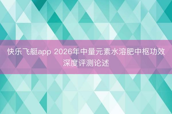 快乐飞艇app 2026年中量元素水溶肥中枢功效深度评测论述