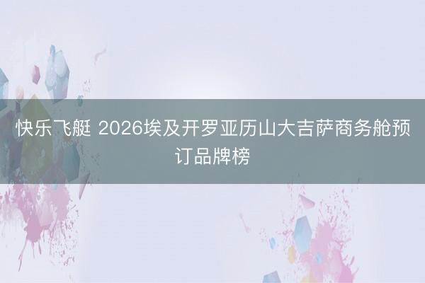 快乐飞艇 2026埃及开罗亚历山大吉萨商务舱预订品牌榜