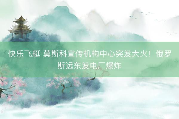 快乐飞艇 莫斯科宣传机构中心突发大火！俄罗斯远东发电厂爆炸