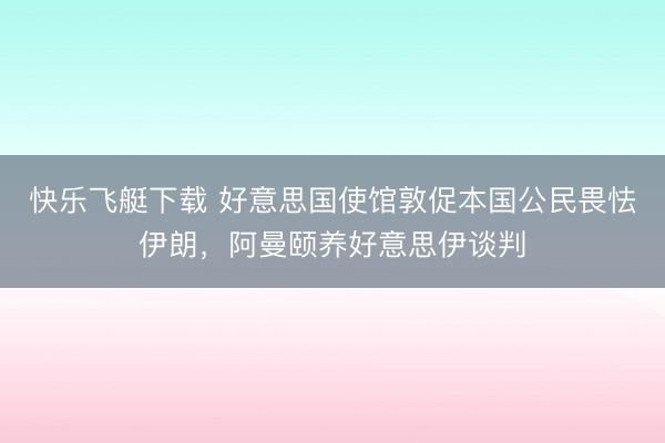 快乐飞艇下载 好意思国使馆敦促本国公民畏怯伊朗,阿曼颐养好意思伊谈判