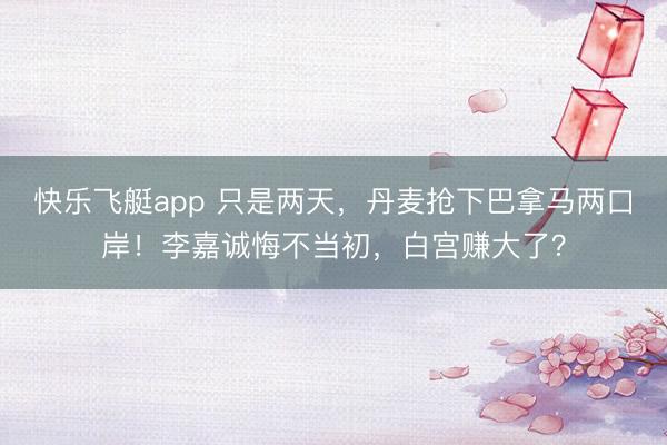 快乐飞艇app 只是两天，丹麦抢下巴拿马两口岸！李嘉诚悔不当初，白宫赚大了？