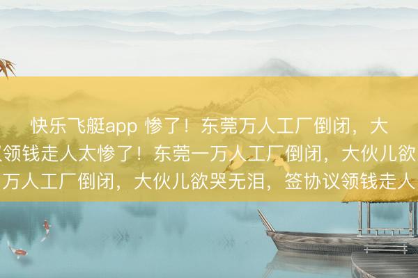 快乐飞艇app 惨了！东莞万人工厂倒闭，大伙儿欲哭无泪，签协议领钱走人太惨了！东莞一万人工厂倒闭，大伙儿欲哭无泪，签协议领钱走人