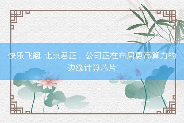 快乐飞艇 北京君正：公司正在布局更高算力的边缘计算芯片