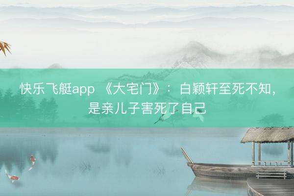 快乐飞艇app 《大宅门》：白颖轩至死不知，是亲儿子害死了自己
