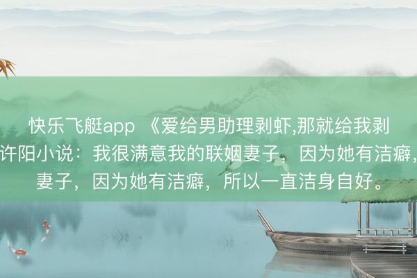 快乐飞艇app 《爱给男助理剥虾，那就给我剥十斤》苏文琛罗书语许阳小说：我很满意我的联姻妻子，因为她有洁癖，所以一直洁身自好。