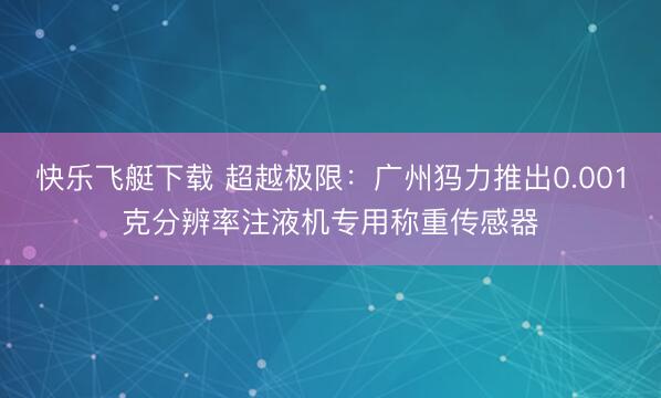 快乐飞艇下载 超越极限：广州犸力推出0.001克分辨率注液机专用称重传感器