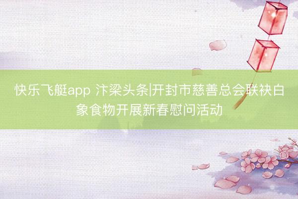 快乐飞艇app 汴梁头条|开封市慈善总会联袂白象食物开展新春慰问活动