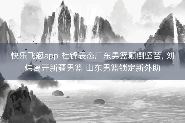 快乐飞艇app 杜锋表态广东男篮颠倒坚苦， 刘炜离开新疆男篮 山东男篮锁定新外助