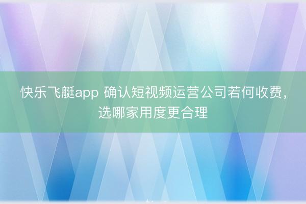 快乐飞艇app 确认短视频运营公司若何收费，选哪家用度更合理