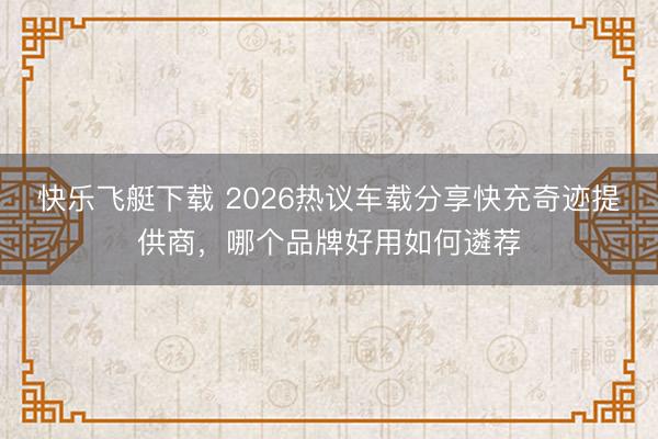快乐飞艇下载 2026热议车载分享快充奇迹提供商，哪个品牌好用如何遴荐