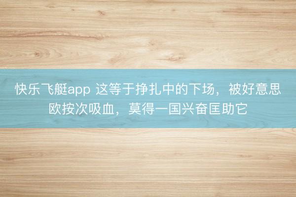 快乐飞艇app 这等于挣扎中的下场，被好意思欧按次吸血，莫得一国兴奋匡助它