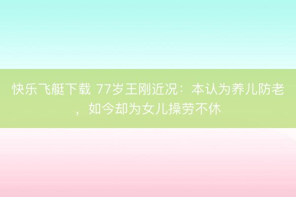 快乐飞艇下载 77岁王刚近况：本认为养儿防老，如今却为女儿操劳不休