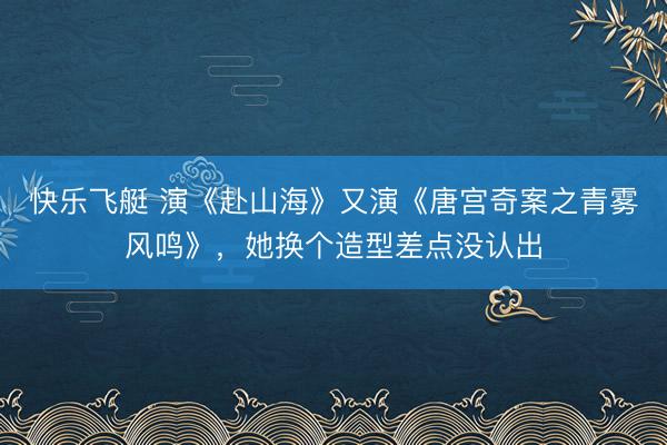 快乐飞艇 演《赴山海》又演《唐宫奇案之青雾风鸣》，她换个造型差点没认出
