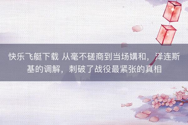 快乐飞艇下载 从毫不磋商到当场媾和，泽连斯基的调解，刺破了战役最紧张的真相