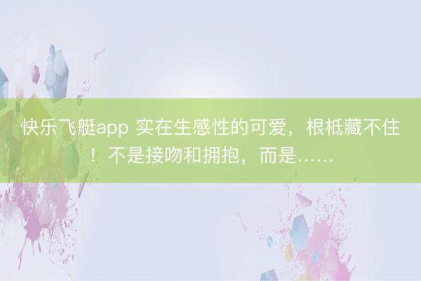 快乐飞艇app 实在生感性的可爱,根柢藏不住!不是接吻和拥抱,而是……
