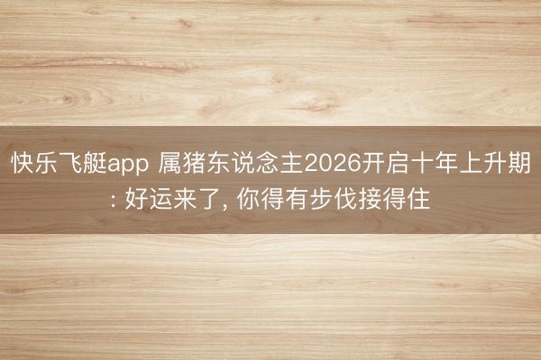 快乐飞艇app 属猪东说念主2026开启十年上升期: 好运来了, 你得有步伐接得住