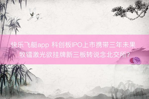 快乐飞艇app 科创板IPO上市携带三年未果 牧镭激光欲挂牌新三板转说念北交所?