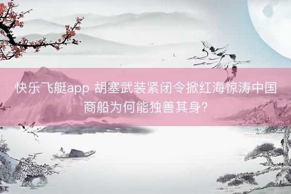 快乐飞艇app 胡塞武装紧闭令掀红海惊涛中国商船为何能独善其身?