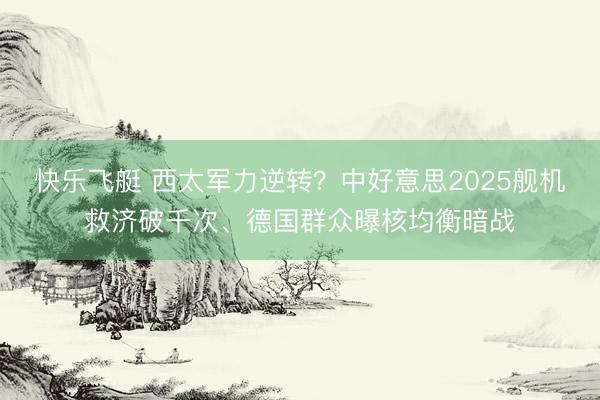 快乐飞艇 西太军力逆转？中好意思2025舰机救济破千次、德国群众曝核均衡暗战