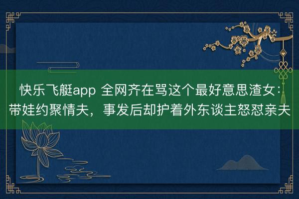 快乐飞艇app 全网齐在骂这个最好意思渣女:带娃约聚情夫,事发后却护着外东谈主怒怼亲夫