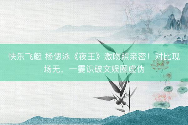 快乐飞艇 杨偲泳《夜王》激吻照亲密！对比现场无，一霎识破文娱圈虚伪