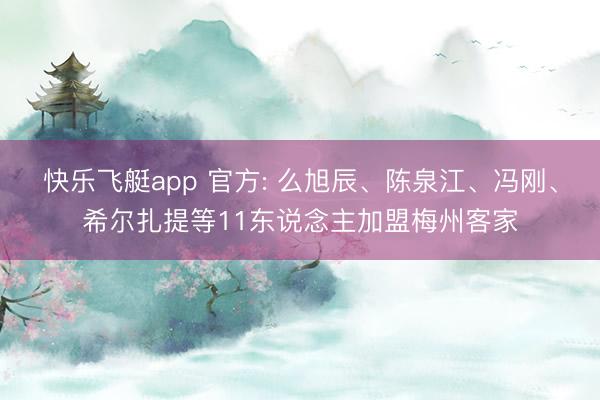 快乐飞艇app 官方: 么旭辰、陈泉江、冯刚、希尔扎提等11东说念主加盟梅州客家