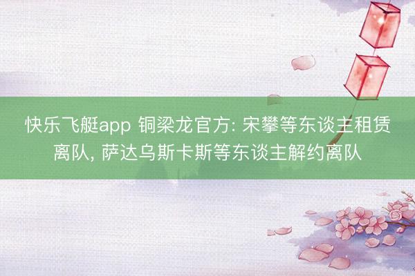 快乐飞艇app 铜梁龙官方: 宋攀等东谈主租赁离队， 萨达乌斯卡斯等东谈主解约离队