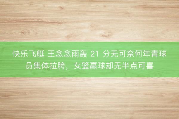 快乐飞艇 王念念雨轰 21 分无可奈何年青球员集体拉胯，女篮赢球却无半点可喜