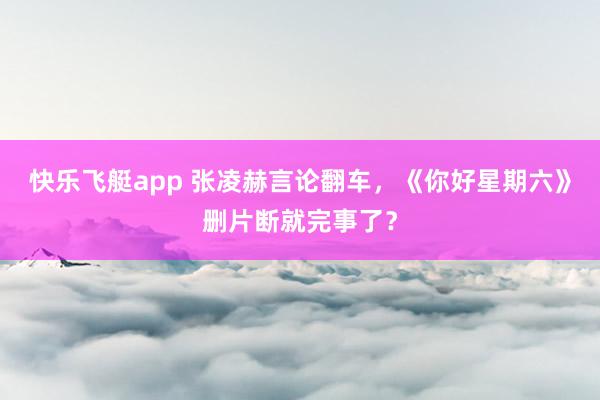 快乐飞艇app 张凌赫言论翻车，《你好星期六》删片断就完事了？