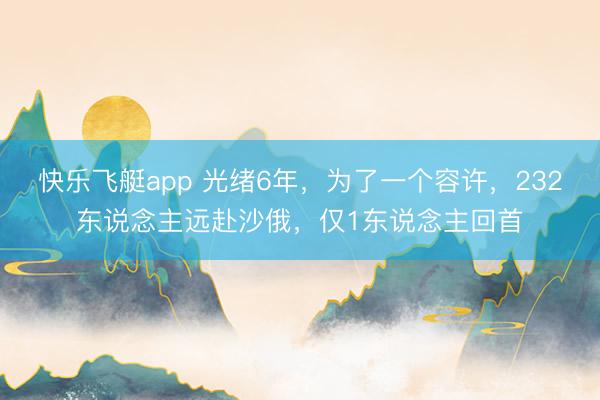 快乐飞艇app 光绪6年，为了一个容许，232东说念主远赴沙俄，仅1东说念主回首